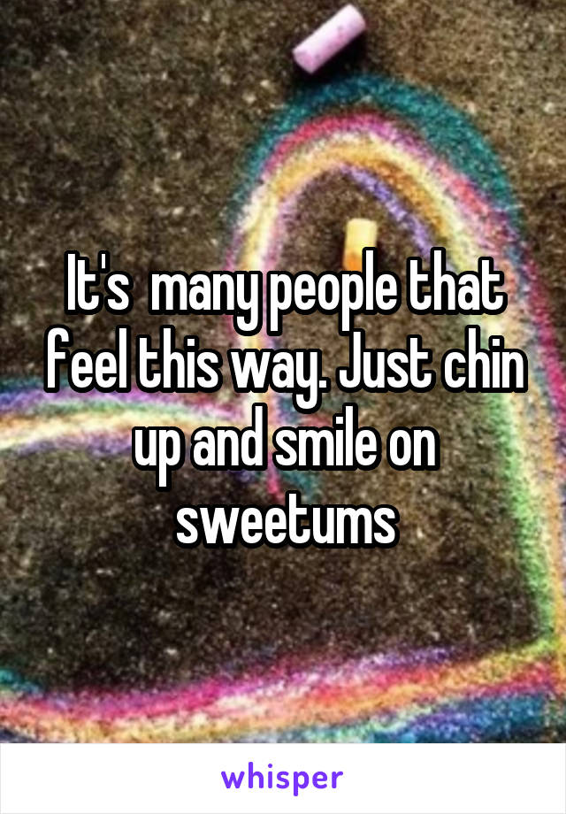 It's  many people that feel this way. Just chin up and smile on sweetums