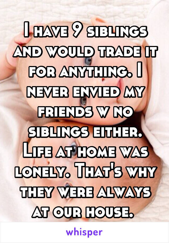 I have 9 siblings and would trade it for anything. I never envied my friends w no siblings either. Life at home was lonely. That's why they were always at our house. 