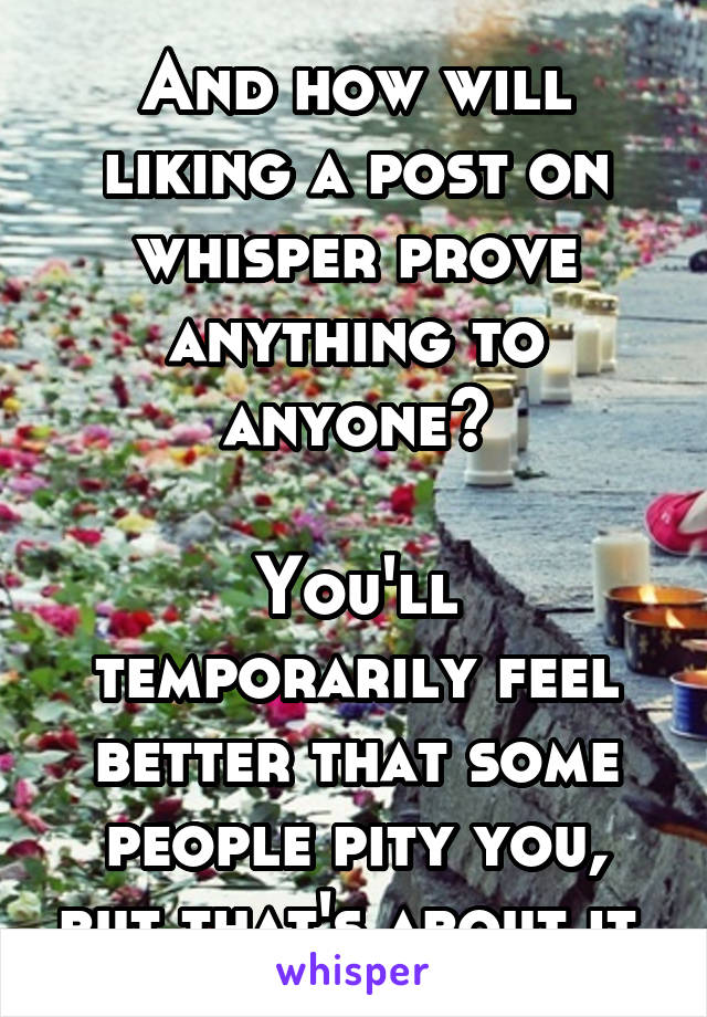 And how will liking a post on whisper prove anything to anyone?

You'll temporarily feel better that some people pity you, but that's about it.