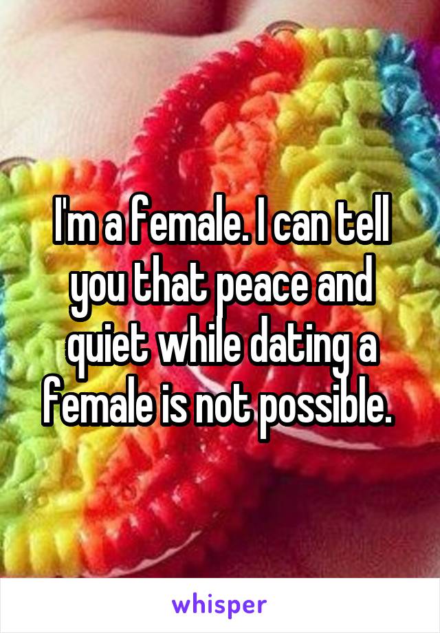 I'm a female. I can tell you that peace and quiet while dating a female is not possible. 