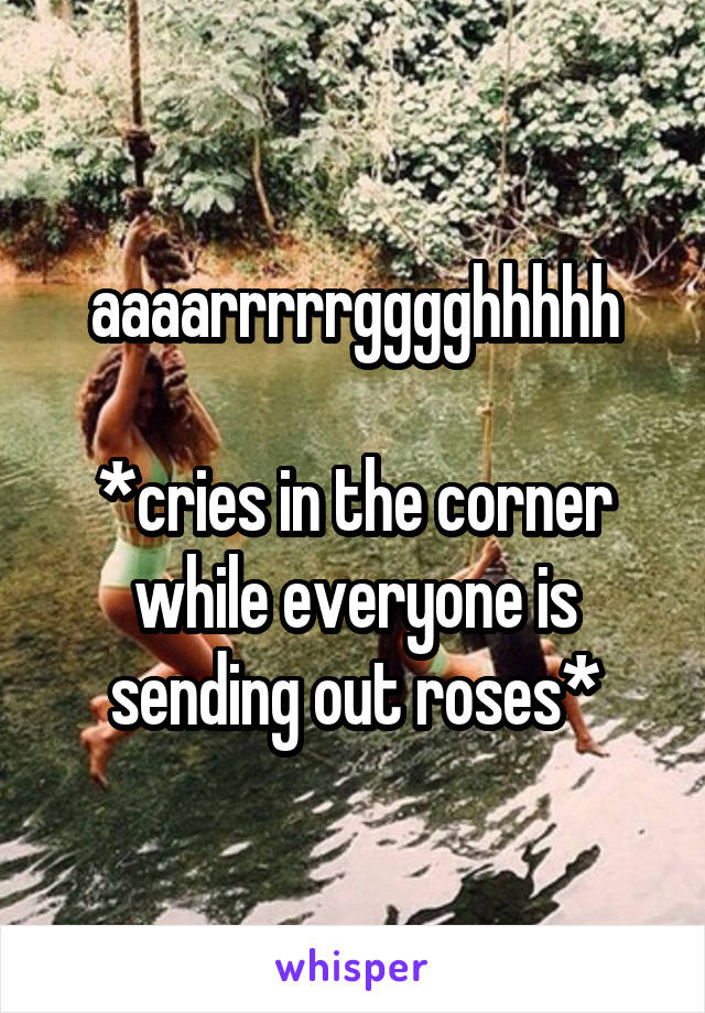 aaaarrrrrgggghhhhh

*cries in the corner while everyone is sending out roses*