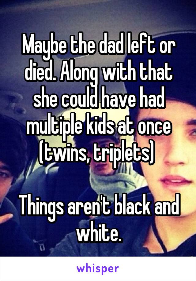 Maybe the dad left or died. Along with that she could have had multiple kids at once (twins, triplets) 

Things aren't black and white.