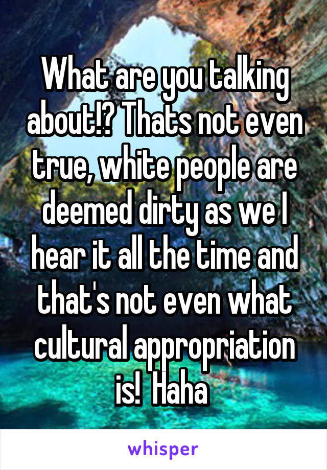 What are you talking about!? Thats not even true, white people are deemed dirty as we I hear it all the time and that's not even what cultural appropriation is!  Haha 