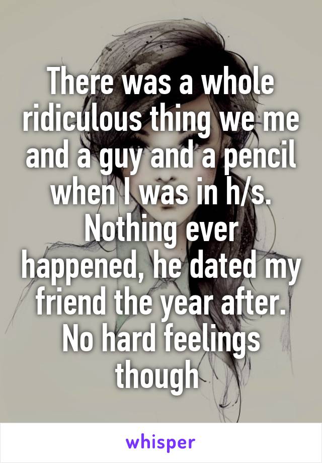 There was a whole ridiculous thing we me and a guy and a pencil when I was in h/s. Nothing ever happened, he dated my friend the year after. No hard feelings though 