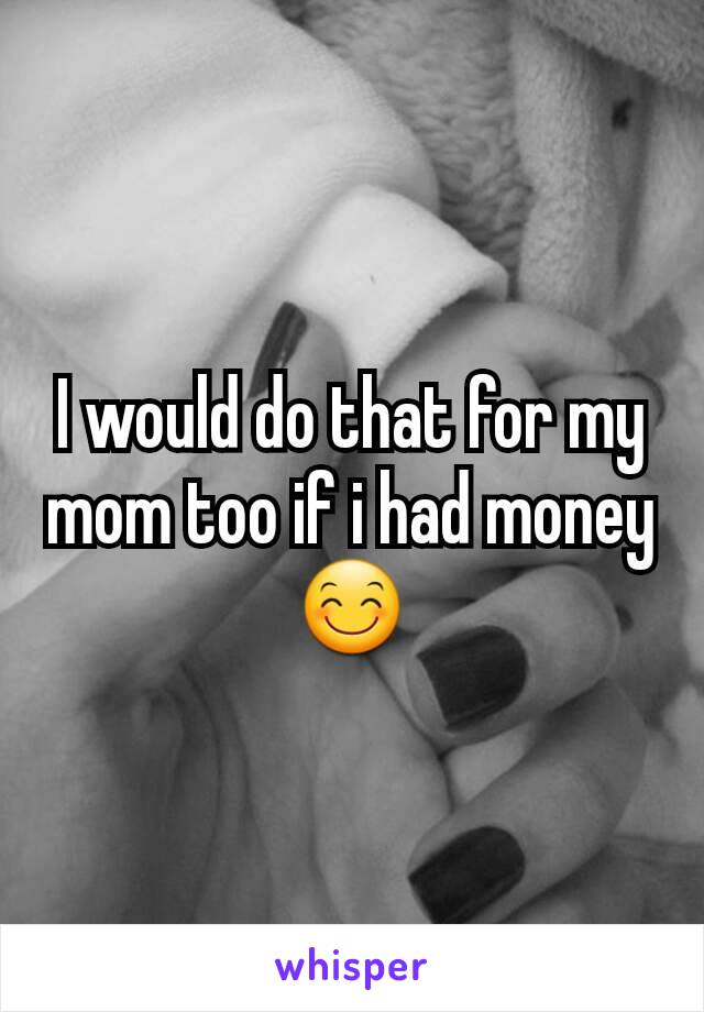 I would do that for my mom too if i had money 😊