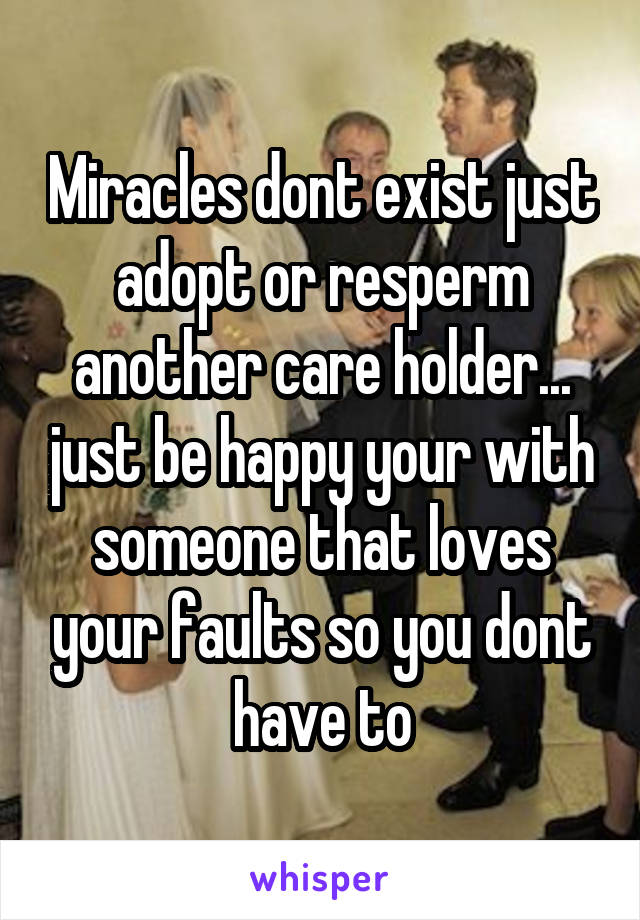 Miracles dont exist just adopt or resperm another care holder... just be happy your with someone that loves your faults so you dont have to