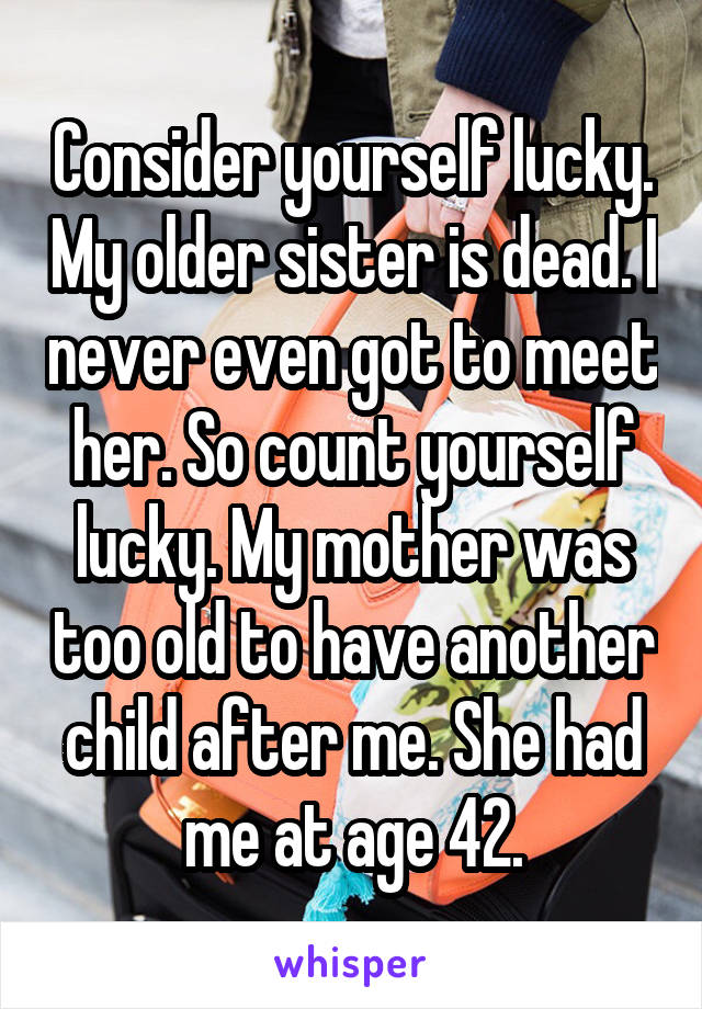 Consider yourself lucky. My older sister is dead. I never even got to meet her. So count yourself lucky. My mother was too old to have another child after me. She had me at age 42.