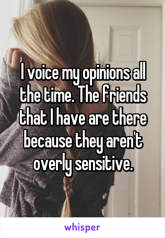 I voice my opinions all the time. The friends that I have are there because they aren't overly sensitive.