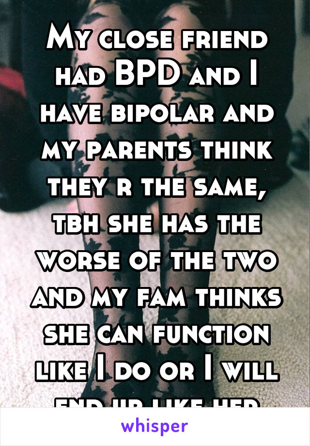 My close friend had BPD and I have bipolar and my parents think they r the same, tbh she has the worse of the two and my fam thinks she can function like I do or I will end up like her