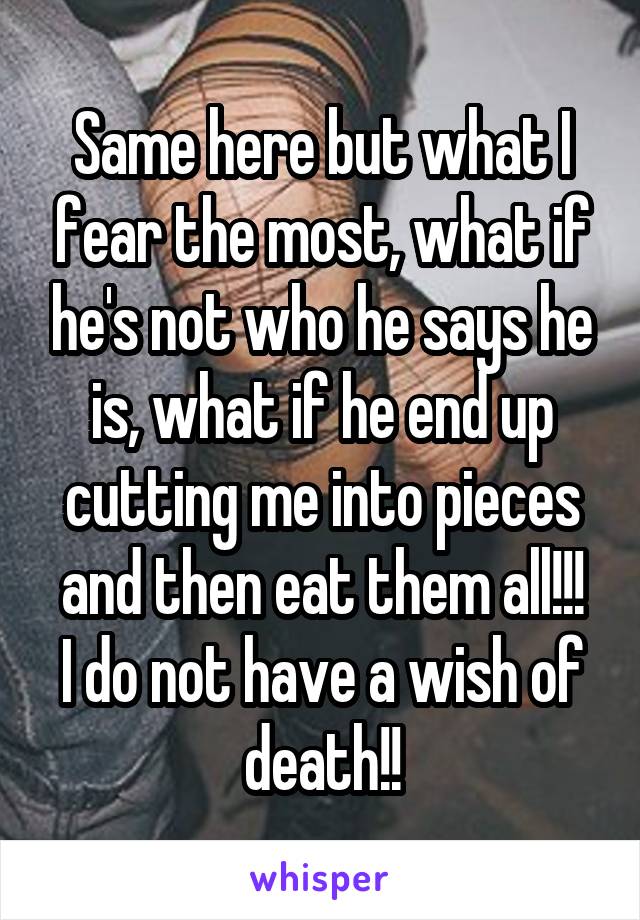 Same here but what I fear the most, what if he's not who he says he is, what if he end up cutting me into pieces and then eat them all!!!
I do not have a wish of death!!