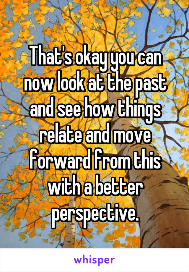 That's okay you can now look at the past and see how things relate and move forward from this with a better perspective.
