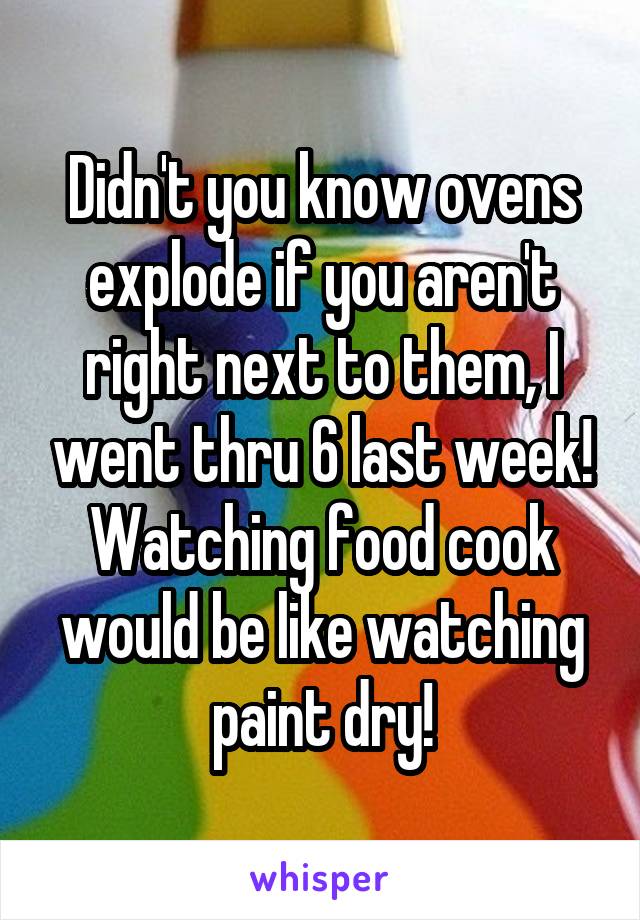 Didn't you know ovens explode if you aren't right next to them, I went thru 6 last week! Watching food cook would be like watching paint dry!