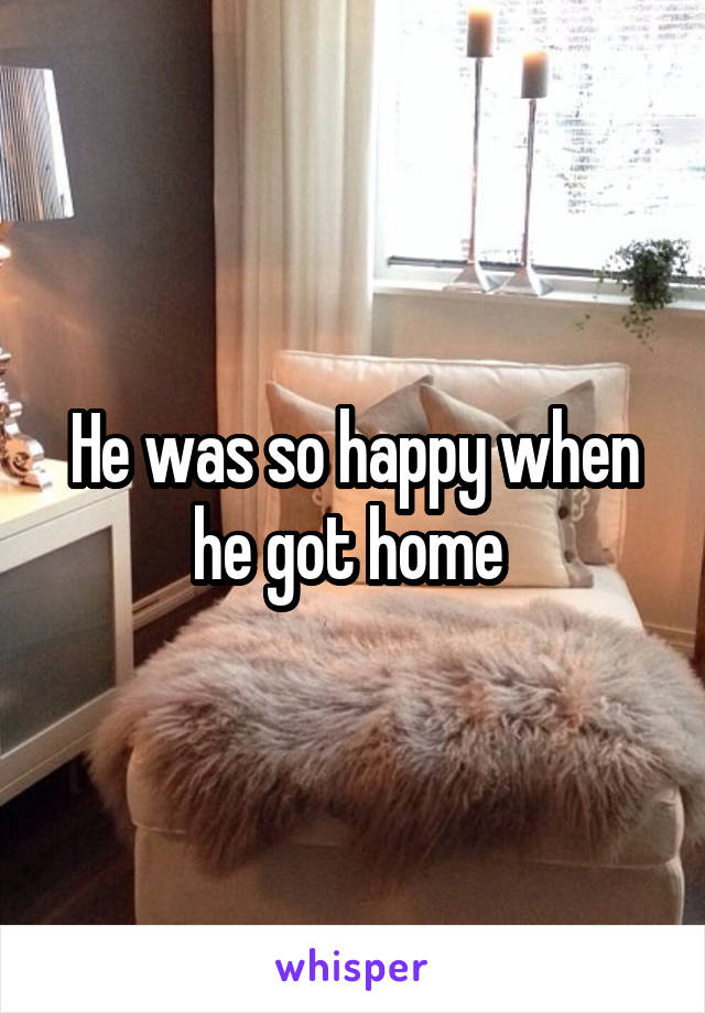 He was so happy when he got home 