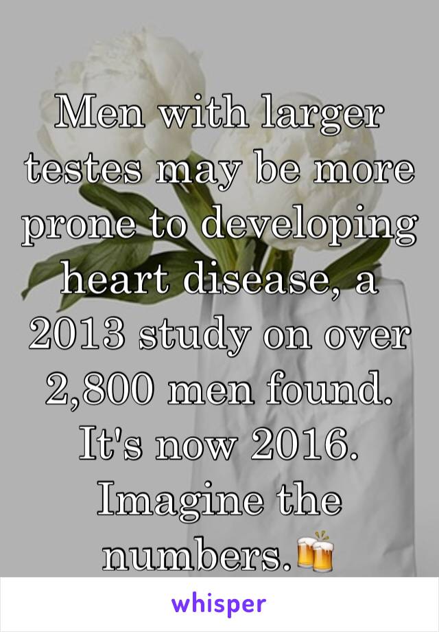 Men with larger testes may be more prone to developing heart disease, a 2013 study on over 2,800 men found. It's now 2016. Imagine the numbers.🍻