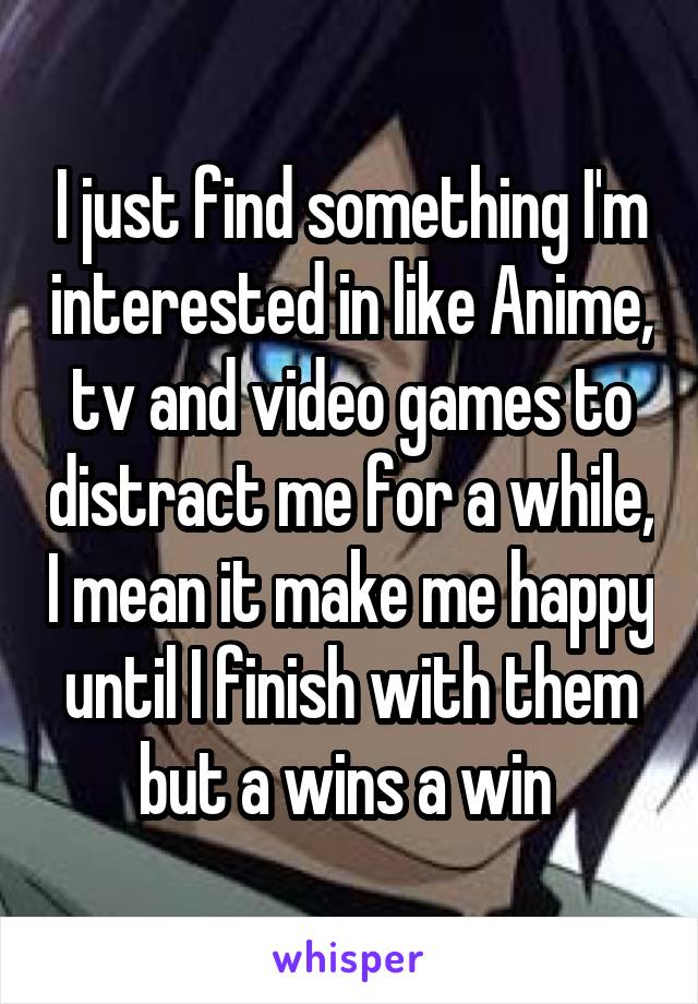 I just find something I'm interested in like Anime, tv and video games to distract me for a while, I mean it make me happy until I finish with them but a wins a win 