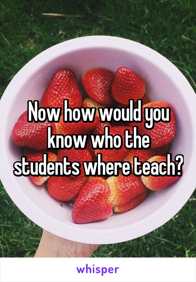 Now how would you know who the students where teach?
