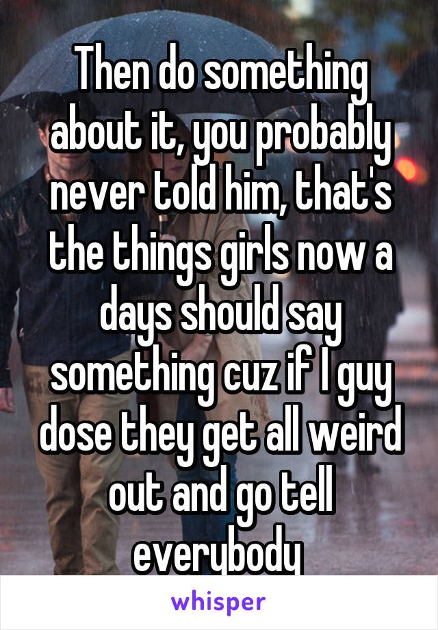Then do something about it, you probably never told him, that's the things girls now a days should say something cuz if I guy dose they get all weird out and go tell everybody 