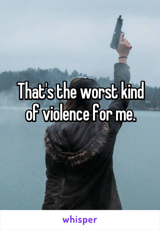 That's the worst kind of violence for me.
