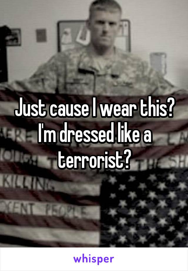Just cause I wear this? I'm dressed like a terrorist?