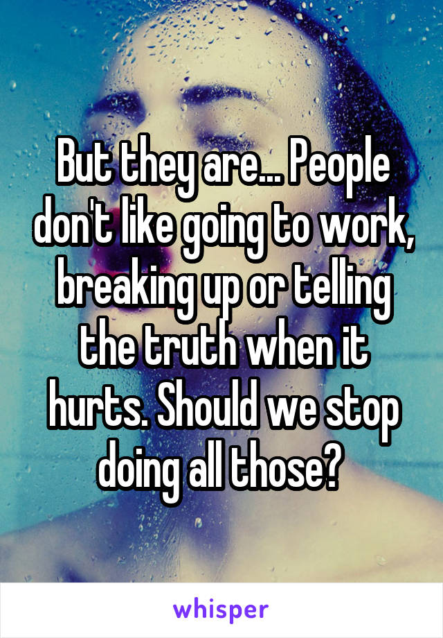But they are... People don't like going to work, breaking up or telling the truth when it hurts. Should we stop doing all those? 