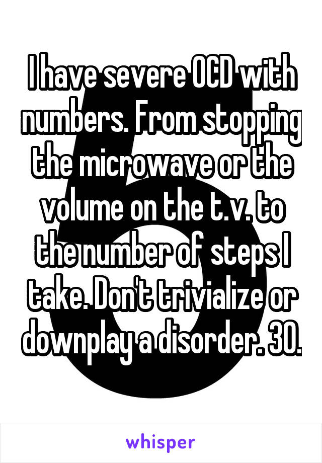 I have severe OCD with numbers. From stopping the microwave or the volume on the t.v. to the number of steps I take. Don't trivialize or downplay a disorder. 30. 