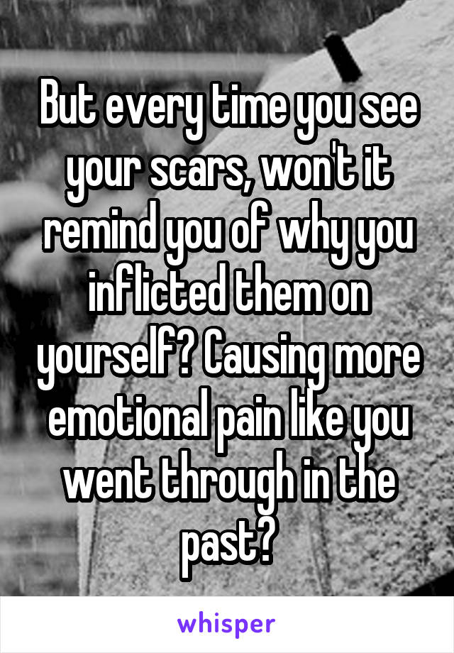 But every time you see your scars, won't it remind you of why you inflicted them on yourself? Causing more emotional pain like you went through in the past?