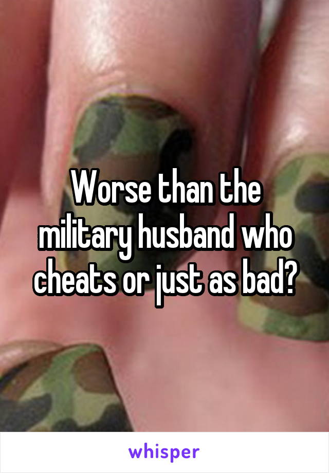 Worse than the military husband who cheats or just as bad?