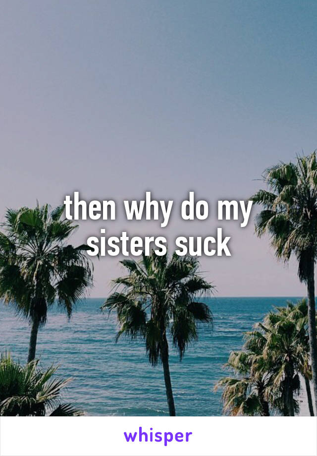 then why do my sisters suck