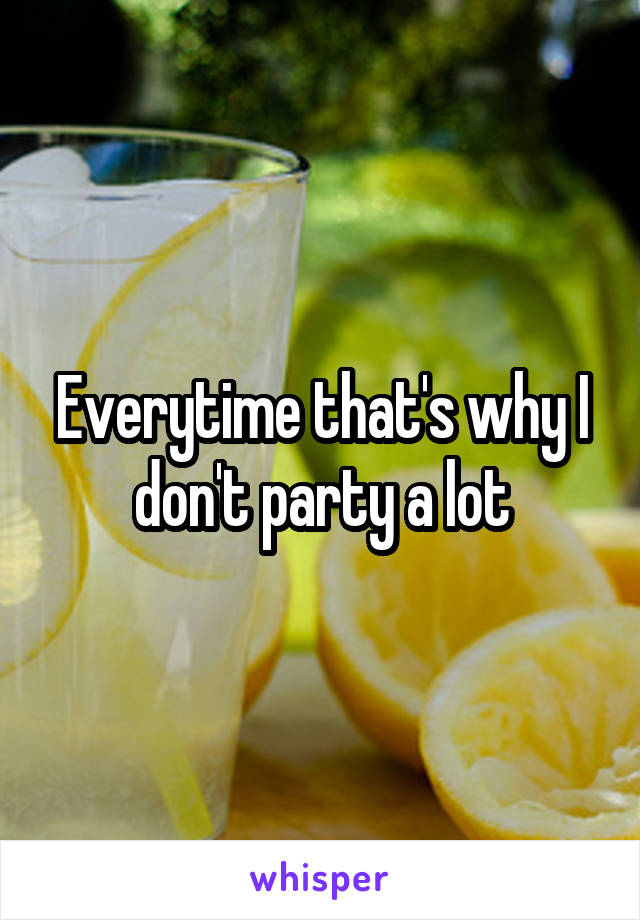 Everytime that's why I don't party a lot