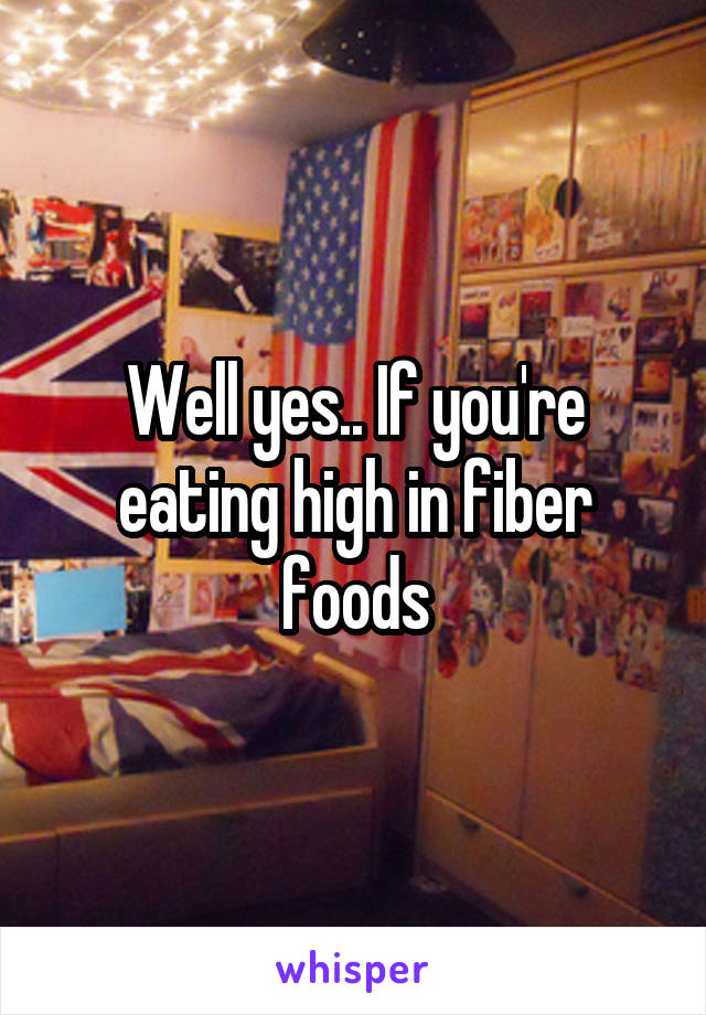 Well yes.. If you're eating high in fiber foods