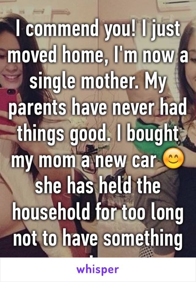 I commend you! I just moved home, I'm now a single mother. My parents have never had things good. I bought my mom a new car 😊 she has held the household for too long not to have something nice. 