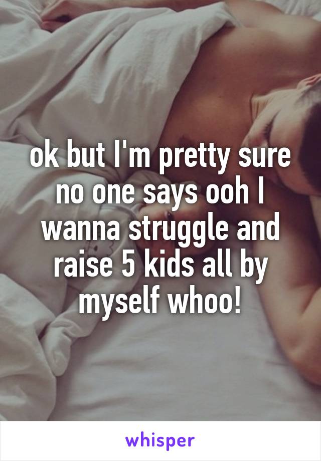 ok but I'm pretty sure no one says ooh I wanna struggle and raise 5 kids all by myself whoo!