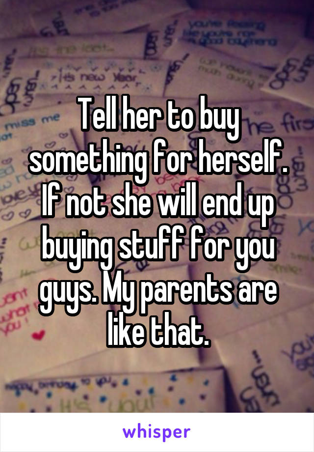 Tell her to buy something for herself. If not she will end up buying stuff for you guys. My parents are like that.