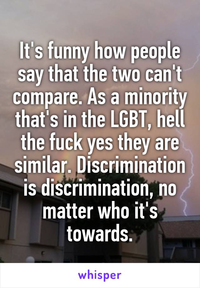 It's funny how people say that the two can't compare. As a minority that's in the LGBT, hell the fuck yes they are similar. Discrimination is discrimination, no matter who it's towards.
