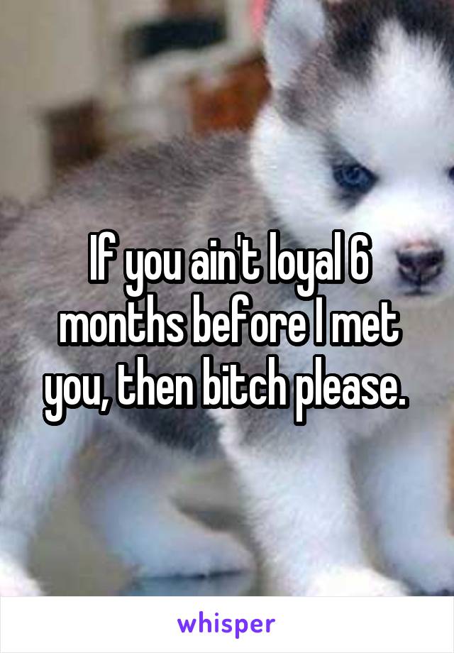 If you ain't loyal 6 months before I met you, then bitch please. 