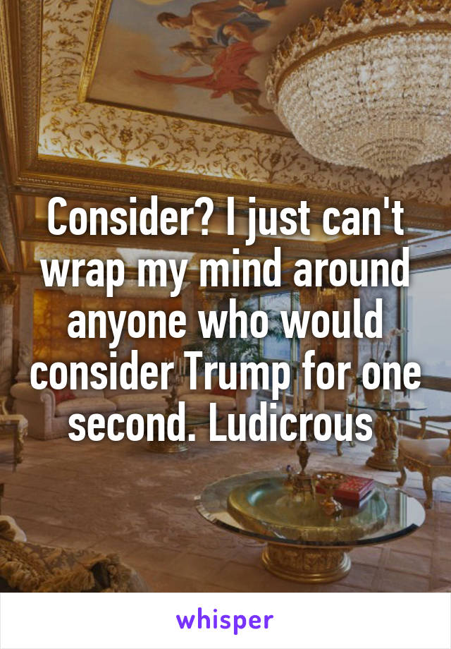 Consider? I just can't wrap my mind around anyone who would consider Trump for one second. Ludicrous 