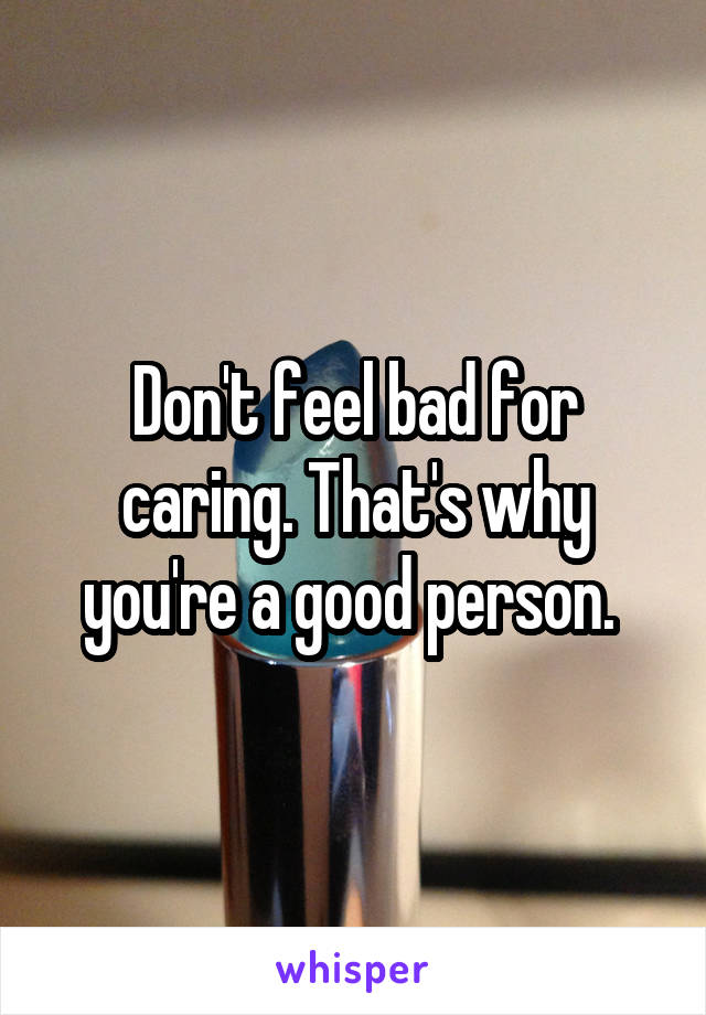 Don't feel bad for caring. That's why you're a good person. 