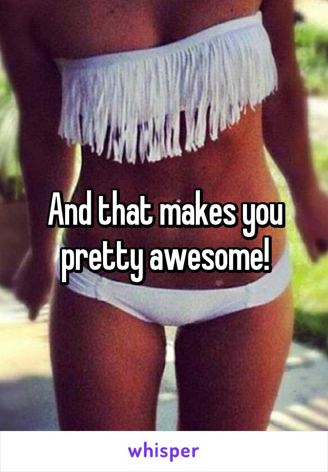 And that makes you pretty awesome!