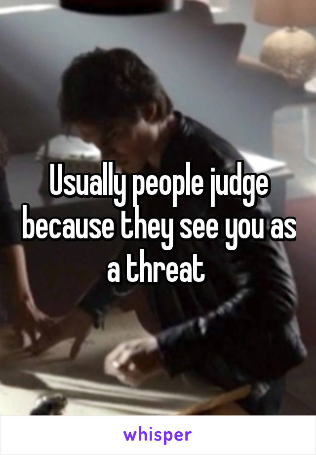 Usually people judge because they see you as a threat 