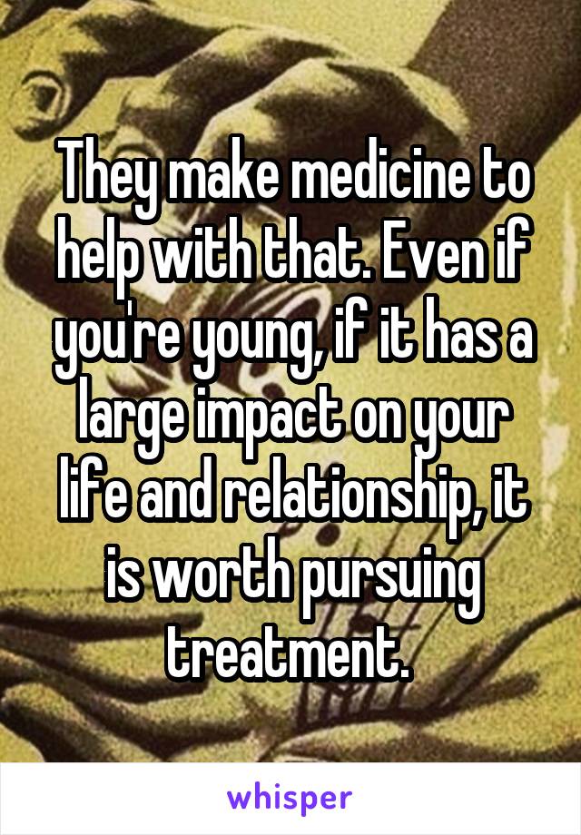 They make medicine to help with that. Even if you're young, if it has a large impact on your life and relationship, it is worth pursuing treatment. 