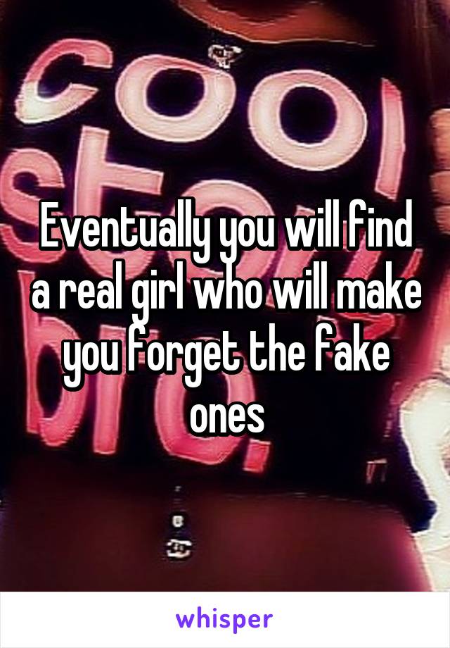 Eventually you will find a real girl who will make you forget the fake ones