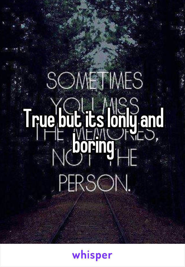 True but its lonly and boring