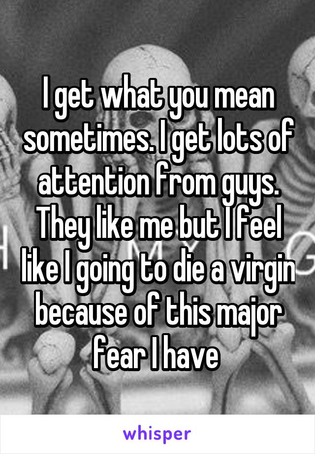 I get what you mean sometimes. I get lots of attention from guys. They like me but I feel like I going to die a virgin because of this major fear I have 