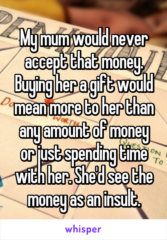 My mum would never accept that money. Buying her a gift would mean more to her than any amount of money or just spending time with her. She'd see the money as an insult.