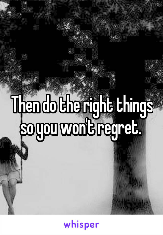 Then do the right things so you won't regret. 