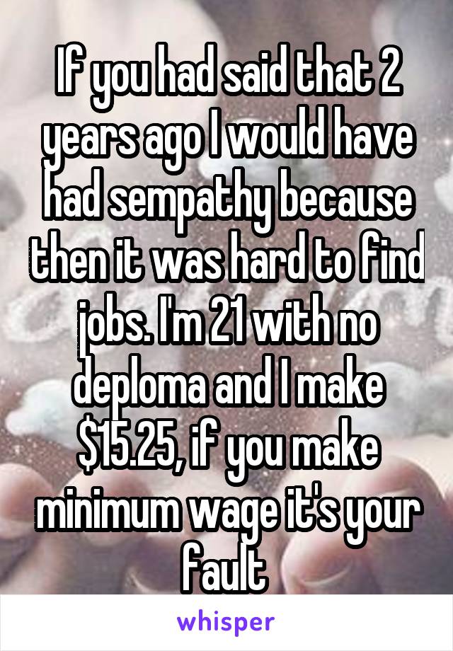 If you had said that 2 years ago I would have had sempathy because then it was hard to find jobs. I'm 21 with no deploma and I make $15.25, if you make minimum wage it's your fault 