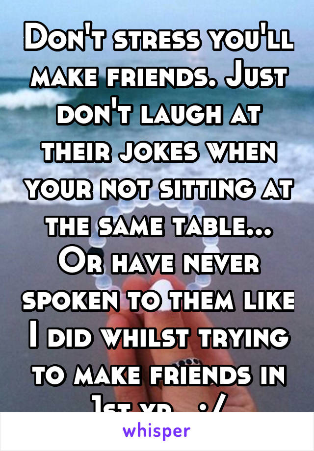 Don't stress you'll make friends. Just don't laugh at their jokes when your not sitting at the same table... Or have never spoken to them like I did whilst trying to make friends in 1st yr.. :/