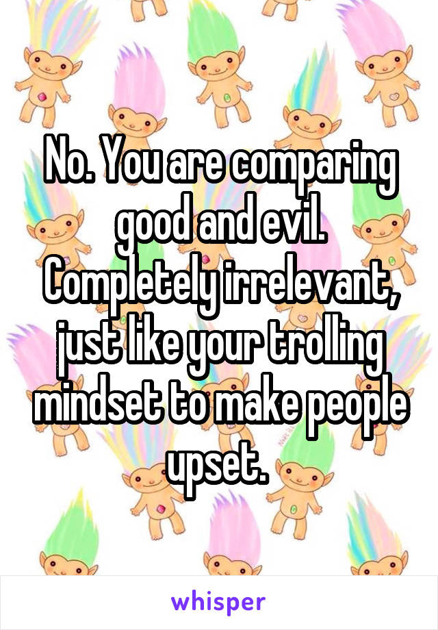 No. You are comparing good and evil. Completely irrelevant, just like your trolling mindset to make people upset. 