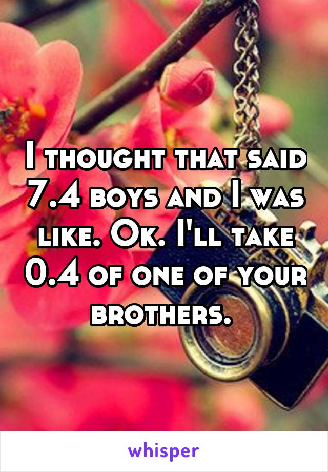 I thought that said 7.4 boys and I was like. Ok. I'll take 0.4 of one of your brothers. 