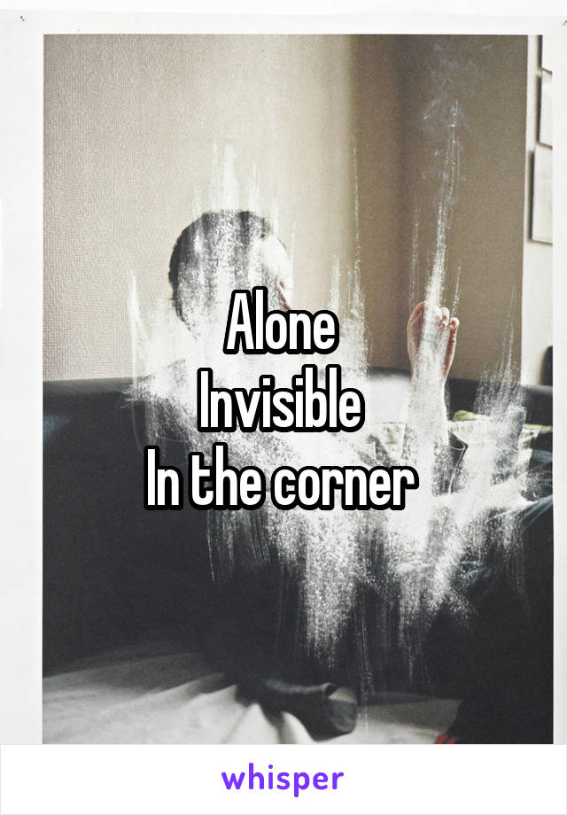 Alone 
Invisible 
In the corner 